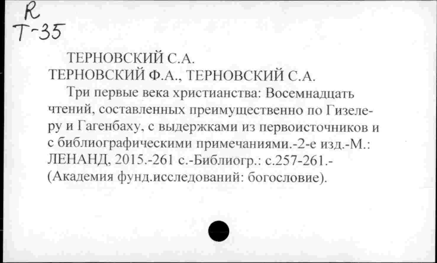 ﻿Т-ЗУ
ТЕРНОВСКИЙ С.А.
ТЕРНОВСКИЙ Ф.А., ТЕРНОВСКИЙ С.А.
Три первые века христианства: Восемнадцать чтений, составленных преимущественно по Гизеле-ру и Гагенбаху, с выдержками из первоисточников и с библиографическими примечаниями.-2-е изд.-М.: ЛЕНАНД, 2015.-261 с.-Библиогр.: с.257-261.-(Академия фунд.исследований: богословие).